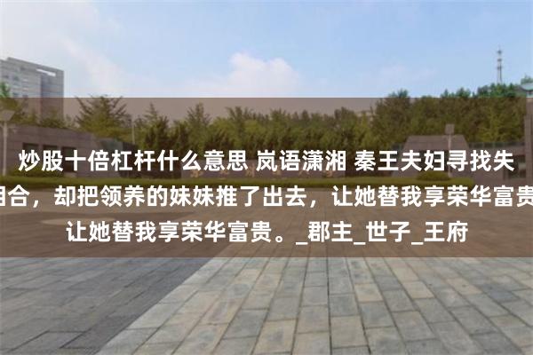 炒股十倍杠杆什么意思 岚语潇湘 秦王夫妇寻找失踪的女儿，我八字相合，却把领养的妹妹推了出去，让她替我享荣华富贵。_郡主_世子_王府