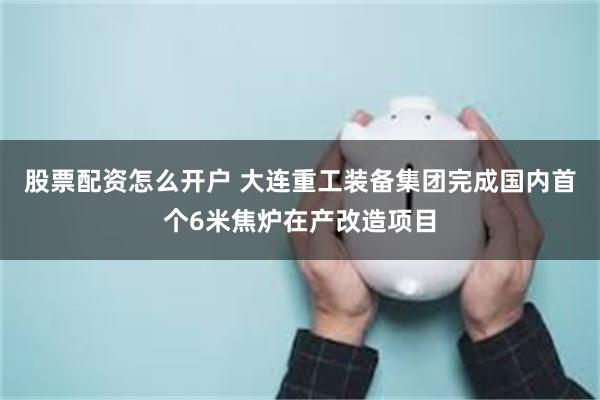 股票配资怎么开户 大连重工装备集团完成国内首个6米焦炉在产改造项目