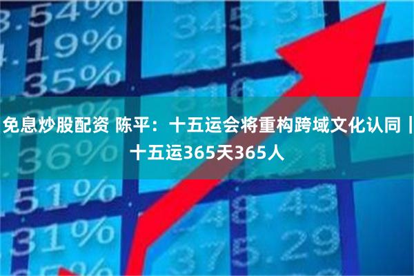 免息炒股配资 陈平：十五运会将重构跨域文化认同｜十五运365天365人