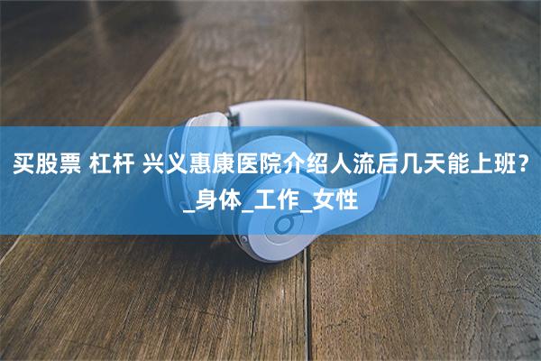 买股票 杠杆 兴义惠康医院介绍人流后几天能上班？_身体_工作_女性