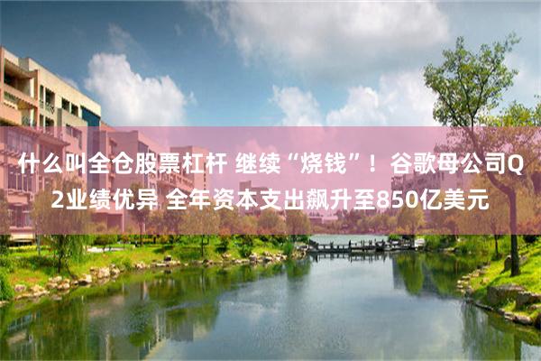 什么叫全仓股票杠杆 继续“烧钱”！谷歌母公司Q2业绩优异 全年资本支出飙升至850亿美元