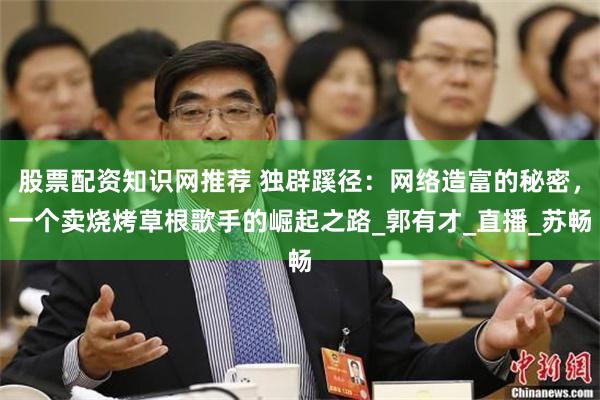 股票配资知识网推荐 独辟蹊径：网络造富的秘密，一个卖烧烤草根歌手的崛起之路_郭有才_直播_苏畅