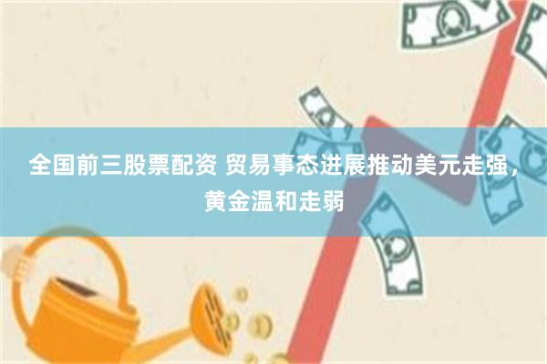 全国前三股票配资 贸易事态进展推动美元走强，黄金温和走弱