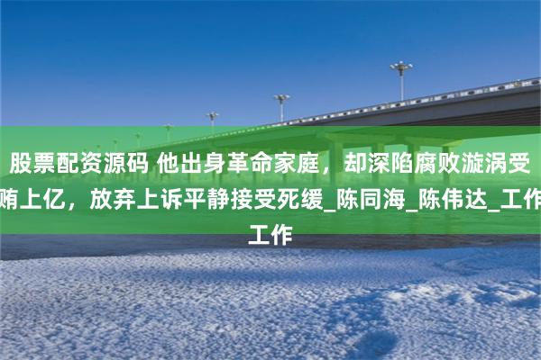 股票配资源码 他出身革命家庭，却深陷腐败漩涡受贿上亿，放弃上诉平静接受死缓_陈同海_陈伟达_工作