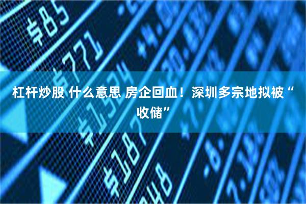 杠杆炒股 什么意思 房企回血！深圳多宗地拟被“收储”