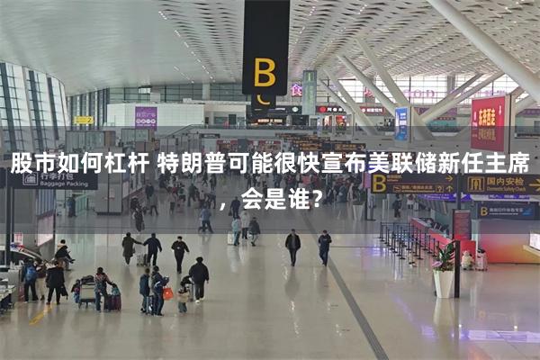 股市如何杠杆 特朗普可能很快宣布美联储新任主席，会是谁？