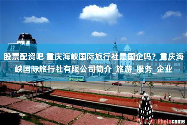 股票配资吧 重庆海峡国际旅行社是国企吗？重庆海峡国际旅行社有限公司简介_旅游_服务_企业