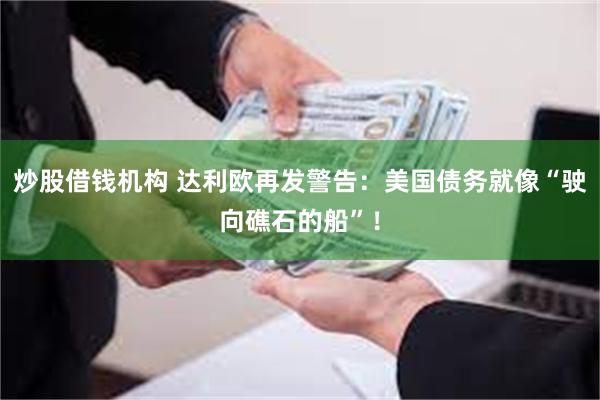 炒股借钱机构 达利欧再发警告：美国债务就像“驶向礁石的船”！