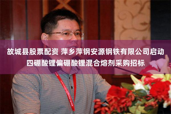 故城县股票配资 萍乡萍钢安源钢铁有限公司启动四硼酸锂偏硼酸锂混合熔剂采购招标