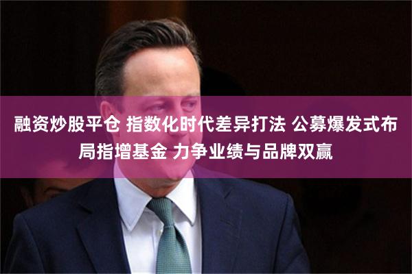 融资炒股平仓 指数化时代差异打法 公募爆发式布局指增基金 力争业绩与品牌双赢