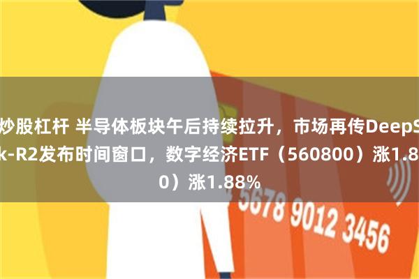 炒股杠杆 半导体板块午后持续拉升，市场再传DeepSeek-R2发布时间窗口，数字经济ETF（560800）涨1.88%