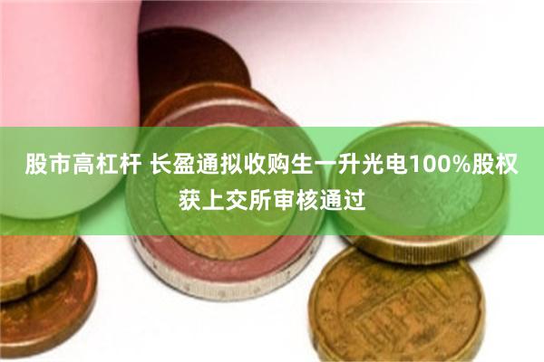股市高杠杆 长盈通拟收购生一升光电100%股权获上交所审核通过