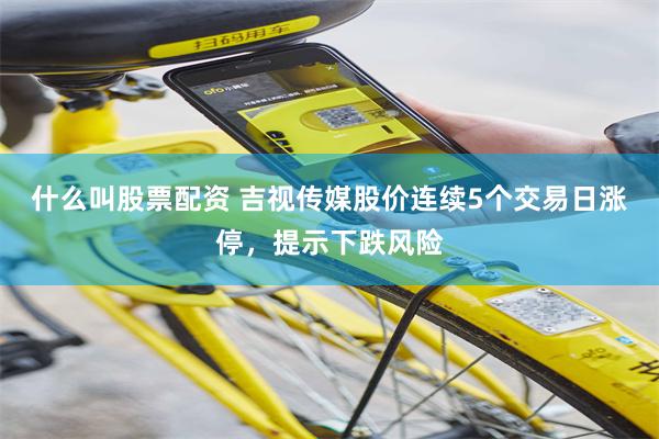 什么叫股票配资 吉视传媒股价连续5个交易日涨停，提示下跌风险