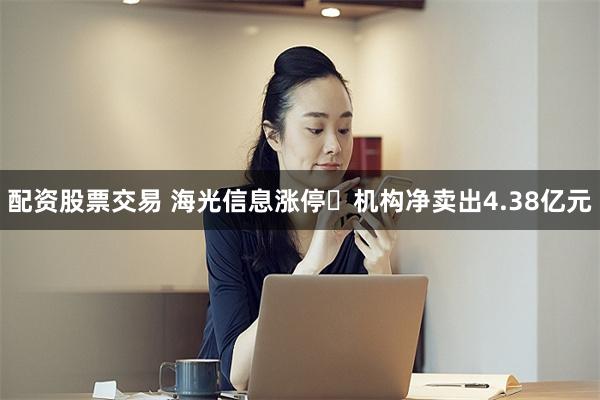 配资股票交易 海光信息涨停 机构净卖出4.38亿元