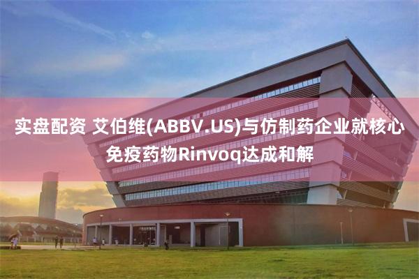 实盘配资 艾伯维(ABBV.US)与仿制药企业就核心免疫药物Rinvoq达成和解