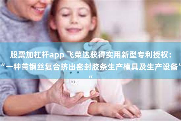 股票加杠杆app 飞荣达获得实用新型专利授权:“一种带钢丝复合挤出密封胶条生产模具及生产设备”