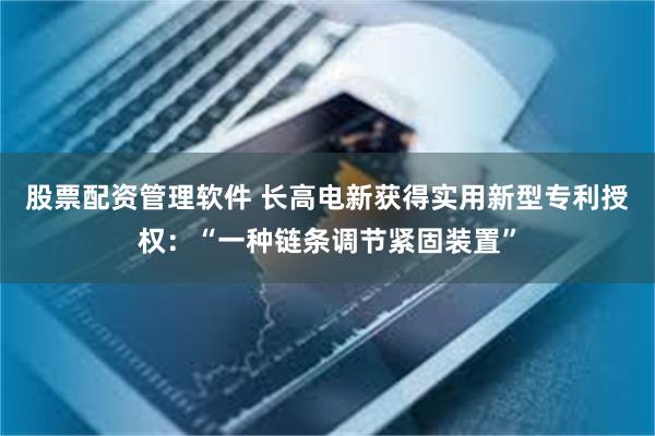 股票配资管理软件 长高电新获得实用新型专利授权：“一种链条调节紧固装置”