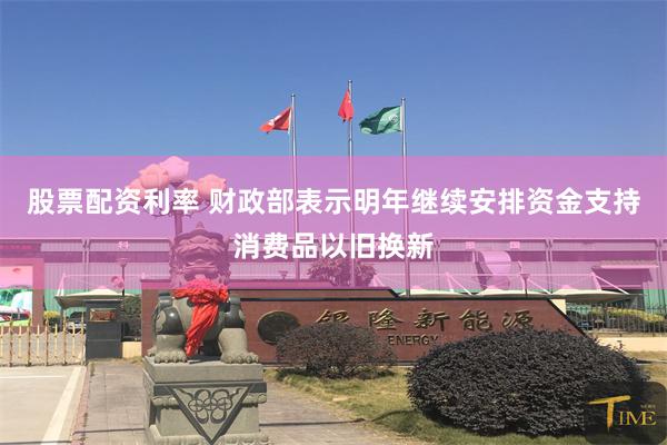 股票配资利率 财政部表示明年继续安排资金支持消费品以旧换新