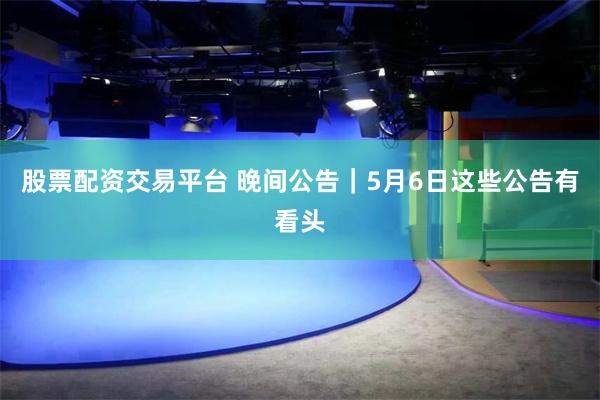 股票配资交易平台 晚间公告｜5月6日这些公告有看头
