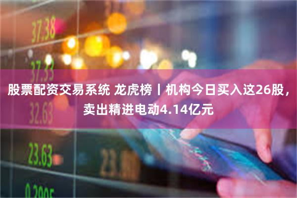 股票配资交易系统 龙虎榜丨机构今日买入这26股，卖出精进电动4.14亿元