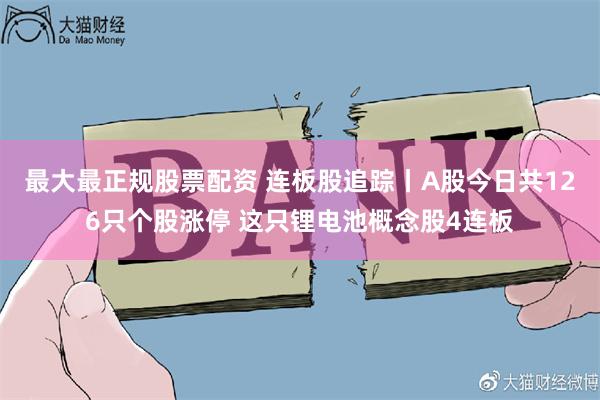 最大最正规股票配资 连板股追踪丨A股今日共126只个股涨停 这只锂电池概念股4连板