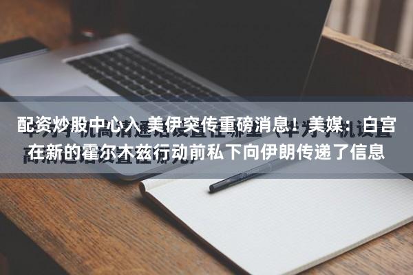 配资炒股中心入 美伊突传重磅消息!美媒:白宫在新的霍尔木兹行动前私下向伊朗传递了信息