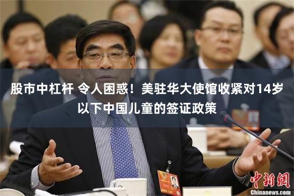 股市中杠杆 令人困惑！美驻华大使馆收紧对14岁以下中国儿童的签证政策