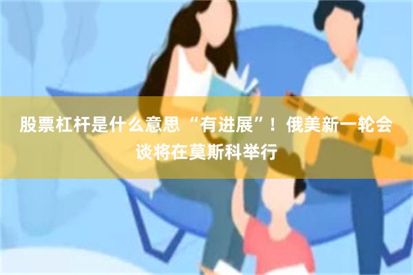 股票杠杆是什么意思 “有进展”！俄美新一轮会谈将在莫斯科举行