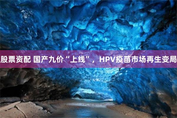 股票资配 国产九价“上线”，HPV疫苗市场再生变局