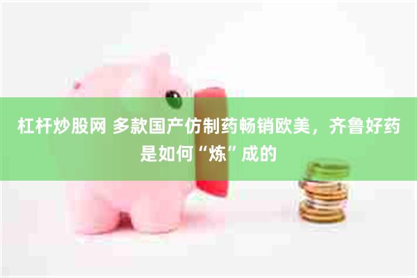 杠杆炒股网 多款国产仿制药畅销欧美，齐鲁好药是如何“炼”成的