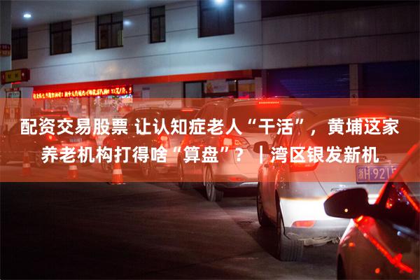 配资交易股票 让认知症老人“干活”，黄埔这家养老机构打得啥“算盘”？｜湾区银发新机