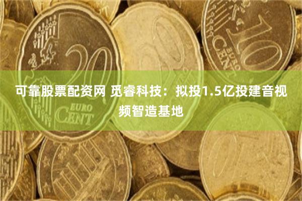 可靠股票配资网 觅睿科技：拟投1.5亿投建音视频智造基地