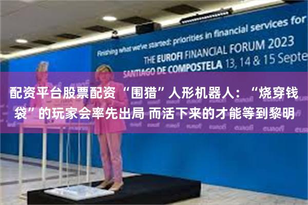 配资平台股票配资 “围猎”人形机器人：“烧穿钱袋”的玩家会率先出局 而活下来的才能等到黎明