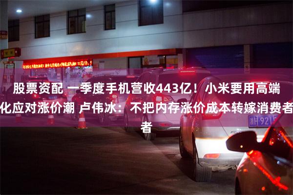 股票资配 一季度手机营收443亿！小米要用高端化应对涨价潮 卢伟冰：不把内存涨价成本转嫁消费者