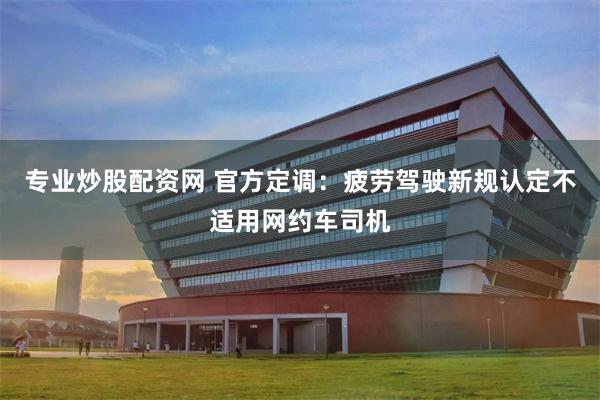 专业炒股配资网 官方定调：疲劳驾驶新规认定不适用网约车司机