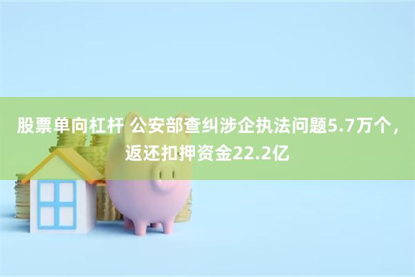 股票单向杠杆 公安部查纠涉企执法问题5.7万个，返还扣押资金22.2亿