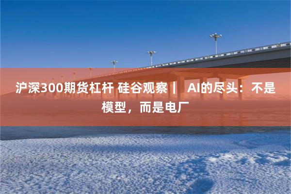 沪深300期货杠杆 硅谷观察｜  AI的尽头：不是模型，而是电厂