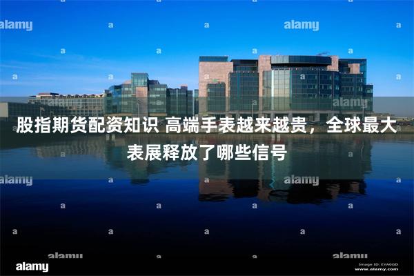 股指期货配资知识 高端手表越来越贵，全球最大表展释放了哪些信号