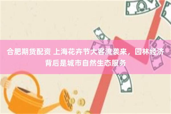 合肥期货配资 上海花卉节大客流袭来，园林经济背后是城市自然生态服务