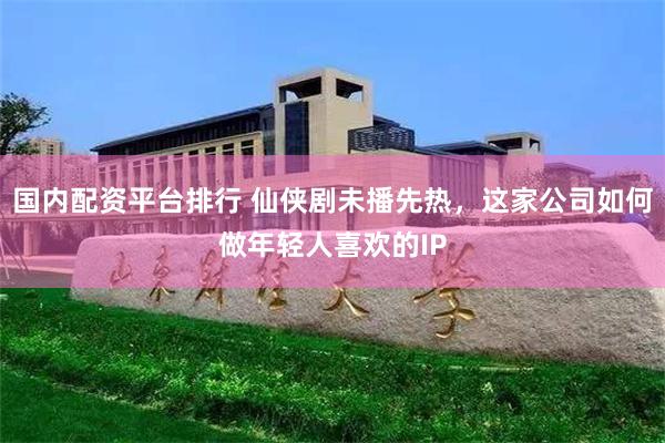 国内配资平台排行 仙侠剧未播先热，这家公司如何做年轻人喜欢的IP