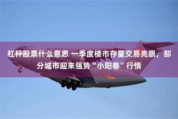 杠杆股票什么意思 一季度楼市存量交易亮眼，部分城市迎来强势“小阳春”行情