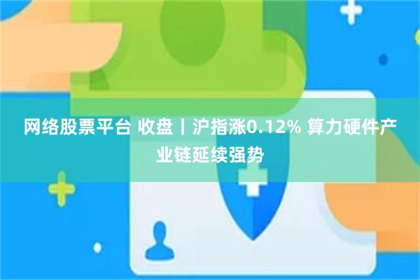 网络股票平台 收盘丨沪指涨0.12% 算力硬件产业链延续强势