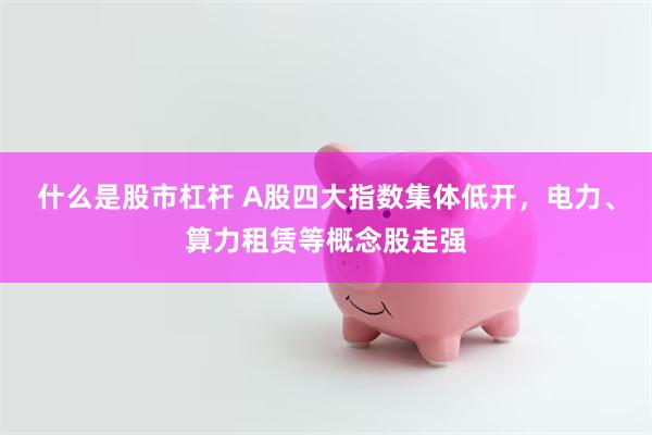 什么是股市杠杆 A股四大指数集体低开，电力、算力租赁等概念股走强