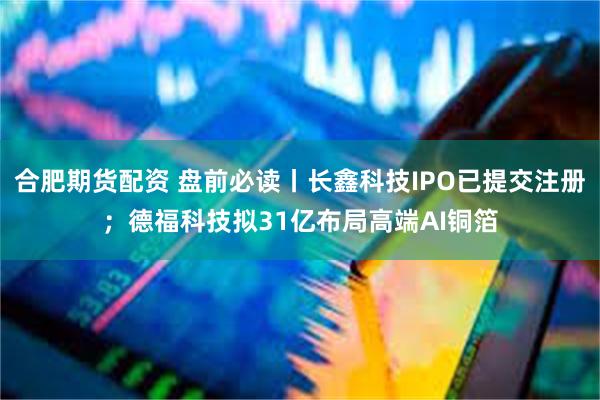 合肥期货配资 盘前必读丨长鑫科技IPO已提交注册；德福科技拟31亿布局高端AI铜箔