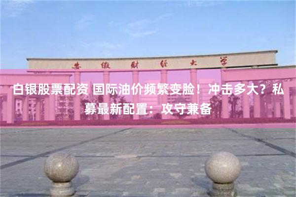 白银股票配资 国际油价频繁变脸！冲击多大？私募最新配置：攻守兼备