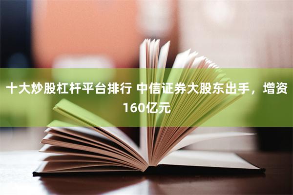 十大炒股杠杆平台排行 中信证券大股东出手，增资160亿元