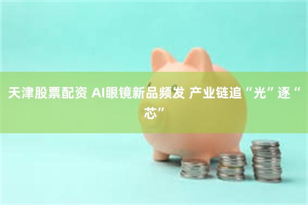 天津股票配资 AI眼镜新品频发 产业链追“光”逐“芯”