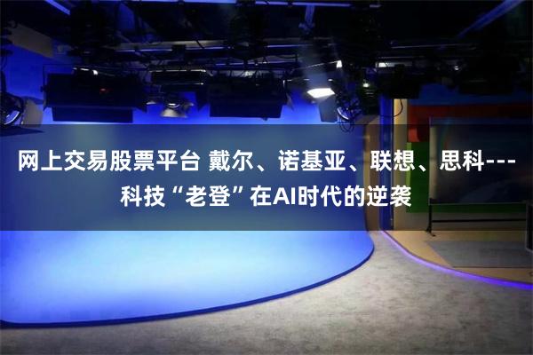 网上交易股票平台 戴尔、诺基亚、联想、思科---科技“老登”在AI时代的逆袭