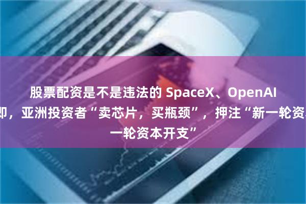 股票配资是不是违法的 SpaceX、OpenAI上市在即,亚洲投资者“卖芯片,买瓶颈”,押注“新一轮资本开支”