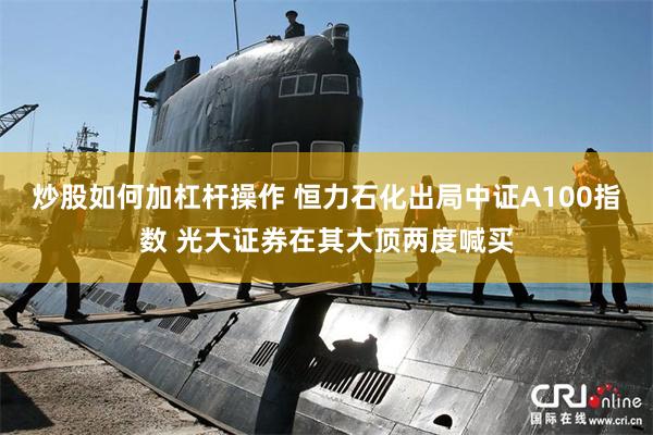 炒股如何加杠杆操作 恒力石化出局中证A100指数 光大证券在其大顶两度喊买